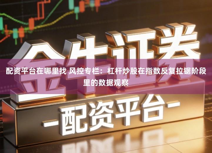 配资平台在哪里找 风控专栏：杠杆炒股在指数反复拉锯阶段里的数据观察