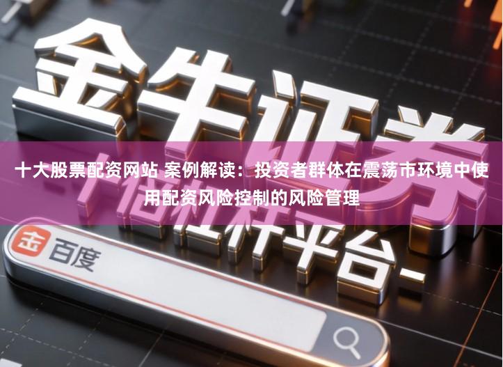 十大股票配资网站 案例解读：投资者群体在震荡市环境中使用配资风险控制的风险管理