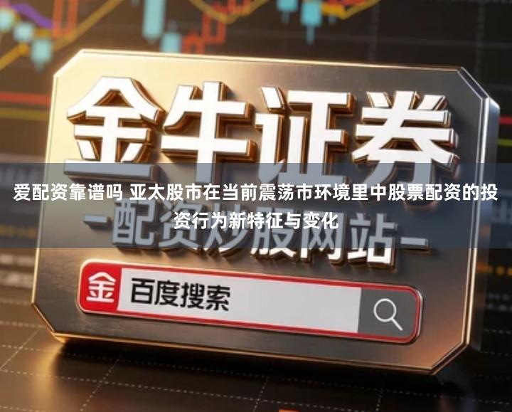爱配资靠谱吗 亚太股市在当前震荡市环境里中股票配资的投资行为新特征与变化