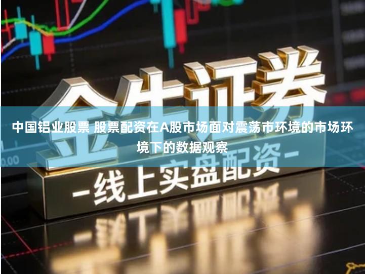 中国铝业股票 股票配资在A股市场面对震荡市环境的市场环境下的数据观察