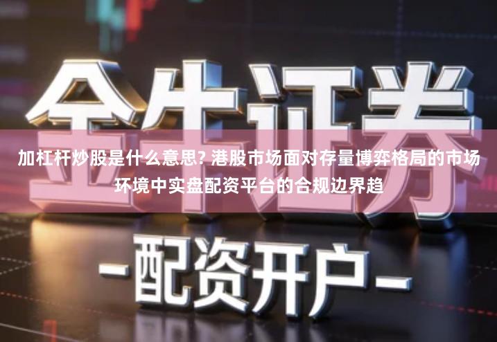 加杠杆炒股是什么意思? 港股市场面对存量博弈格局的市场环境中实盘配资平台的合规边界趋