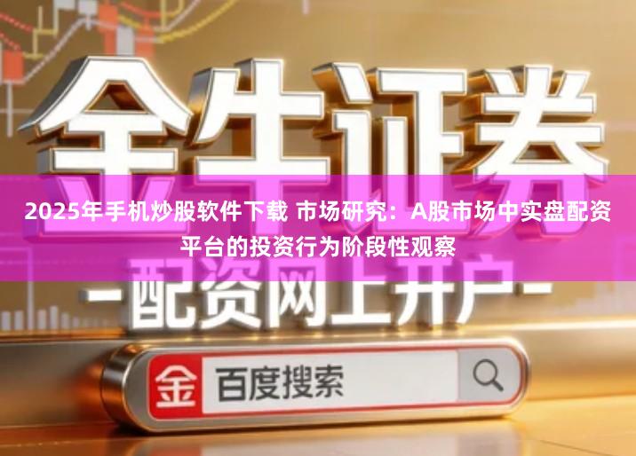 2025年手机炒股软件下载 市场研究：A股市场中实盘配资平台的投资行为阶段性观察