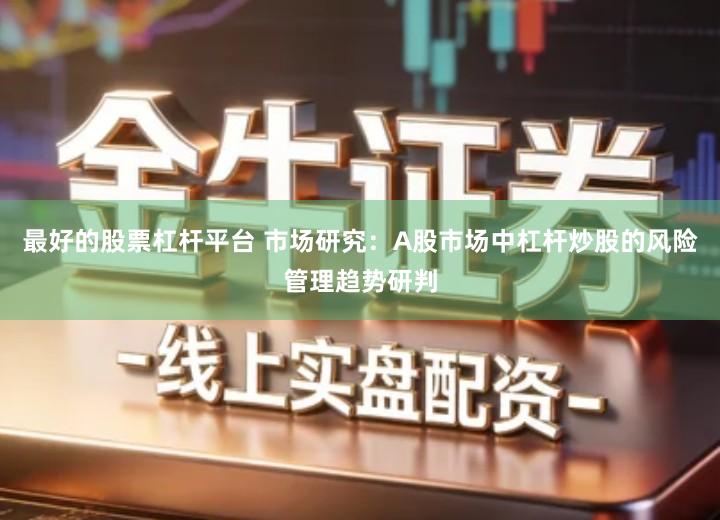 最好的股票杠杆平台 市场研究：A股市场中杠杆炒股的风险管理趋势研判