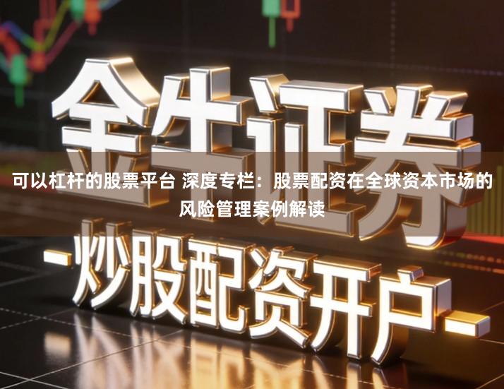 可以杠杆的股票平台 深度专栏：股票配资在全球资本市场的风险管理案例解读