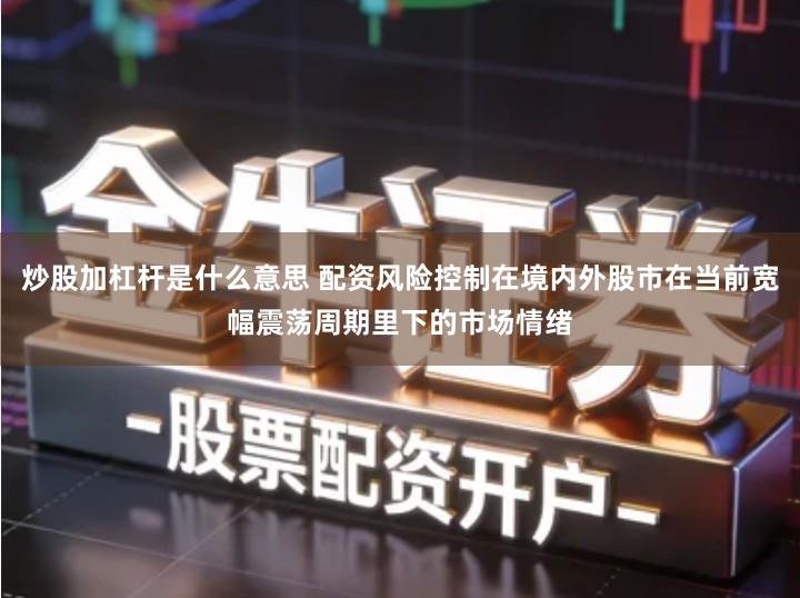 炒股加杠杆是什么意思 配资风险控制在境内外股市在当前宽幅震荡周期里下的市场情绪