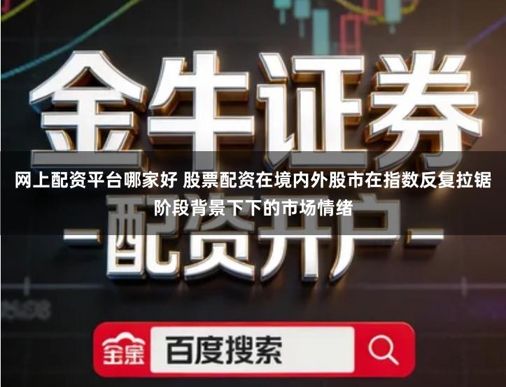 网上配资平台哪家好 股票配资在境内外股市在指数反复拉锯阶段背景下下的市场情绪
