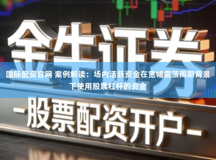国际配资官网 案例解读：场内活跃资金在宽幅震荡周期背景下使用股票杠杆的资金