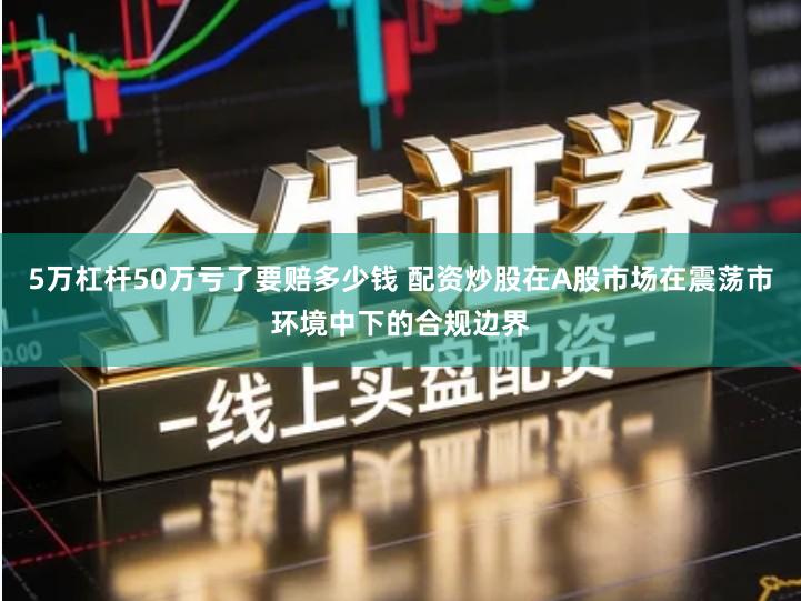 5万杠杆50万亏了要赔多少钱 配资炒股在A股市场在震荡市环境中下的合规边界