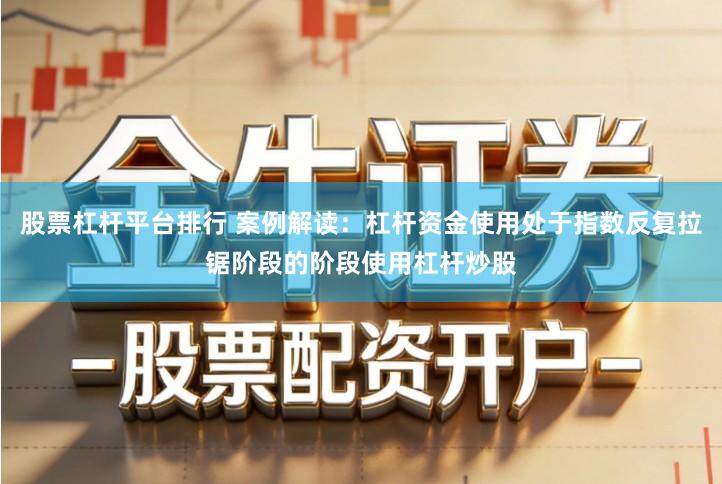 股票杠杆平台排行 案例解读：杠杆资金使用处于指数反复拉锯阶段的阶段使用杠杆炒股
