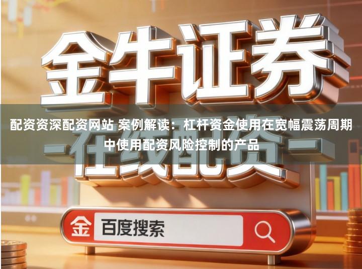 配资资深配资网站 案例解读：杠杆资金使用在宽幅震荡周期中使用配资风险控制的产品