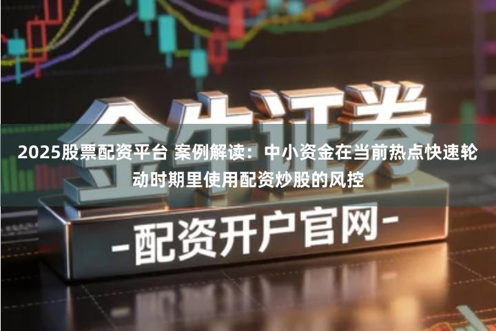 2025股票配资平台 案例解读：中小资金在当前热点快速轮动时期里使用配资炒股的风控