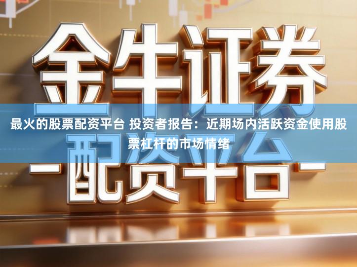 最火的股票配资平台 投资者报告：近期场内活跃资金使用股票杠杆的市场情绪