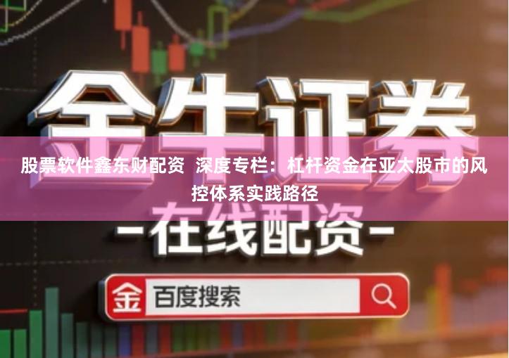 股票软件鑫东财配资  深度专栏：杠杆资金在亚太股市的风控体系实践路径