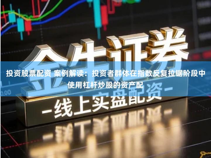 投资股票配资 案例解读：投资者群体在指数反复拉锯阶段中使用杠杆炒股的资产配