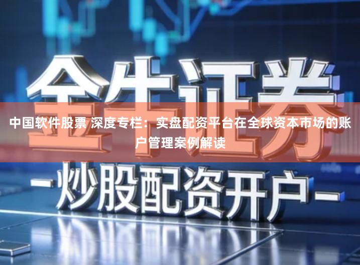 中国软件股票 深度专栏：实盘配资平台在全球资本市场的账户管理案例解读