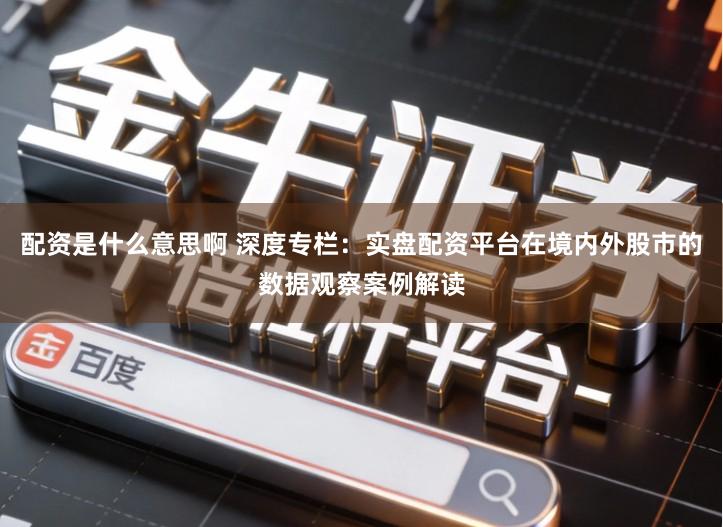 配资是什么意思啊 深度专栏：实盘配资平台在境内外股市的数据观察案例解读