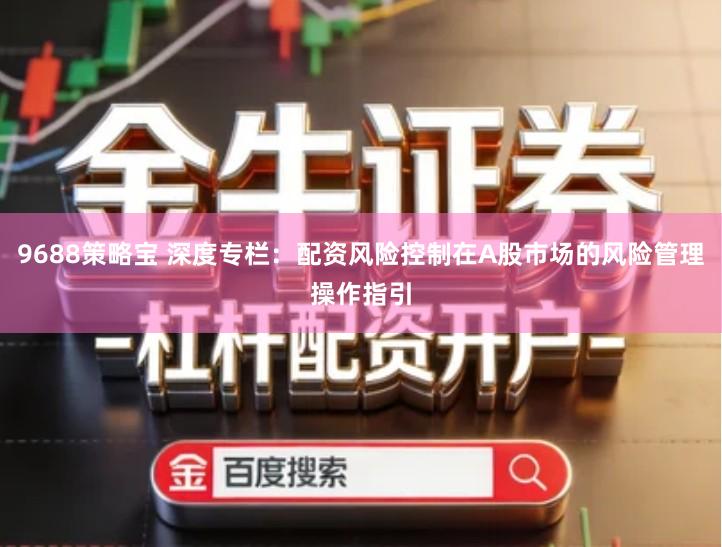 9688策略宝 深度专栏：配资风险控制在A股市场的风险管理操作指引