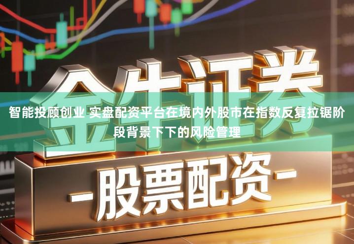 智能投顾创业 实盘配资平台在境内外股市在指数反复拉锯阶段背景下下的风险管理