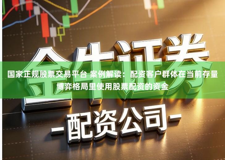 国家正规股票交易平台 案例解读：配资客户群体在当前存量博弈格局里使用股票配资的资金
