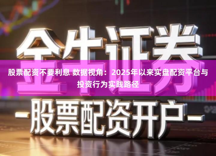 股票配资不要利息 数据视角：2025年以来实盘配资平台与投资行为实践路径