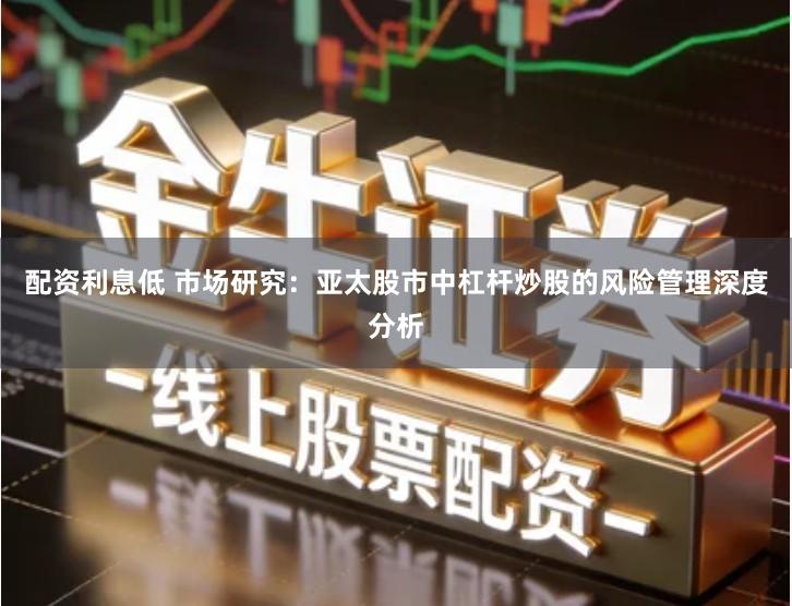 配资利息低 市场研究：亚太股市中杠杆炒股的风险管理深度分析