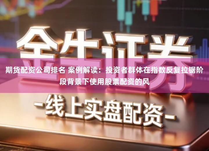 期货配资公司排名 案例解读：投资者群体在指数反复拉锯阶段背景下使用股票配资的风