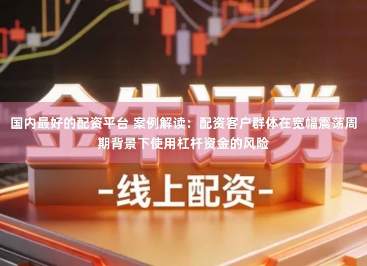 国内最好的配资平台 案例解读：配资客户群体在宽幅震荡周期背景下使用杠杆资金的风险