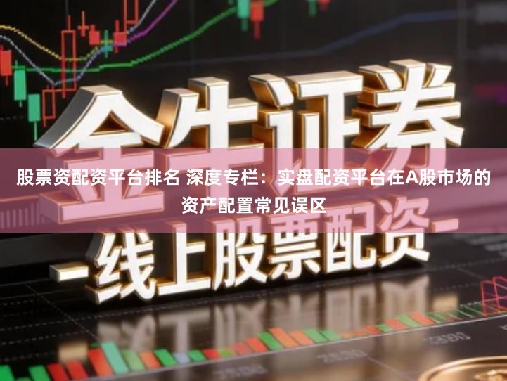股票资配资平台排名 深度专栏：实盘配资平台在A股市场的资产配置常见误区