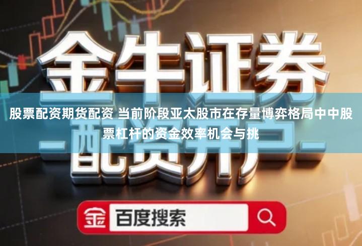 股票配资期货配资 当前阶段亚太股市在存量博弈格局中中股票杠杆的资金效率机会与挑