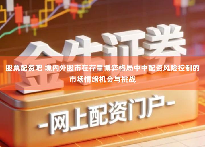 股票配资吧 境内外股市在存量博弈格局中中配资风险控制的市场情绪机会与挑战