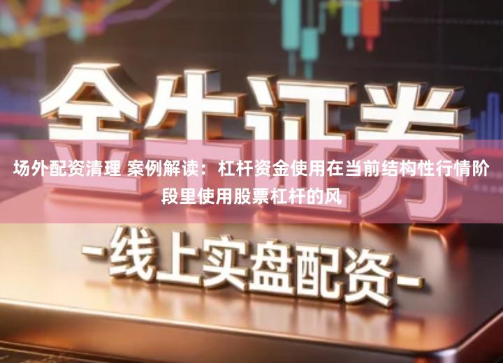 场外配资清理 案例解读：杠杆资金使用在当前结构性行情阶段里使用股票杠杆的风