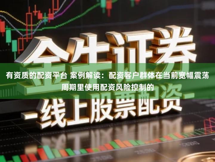 有资质的配资平台 案例解读：配资客户群体在当前宽幅震荡周期里使用配资风险控制的