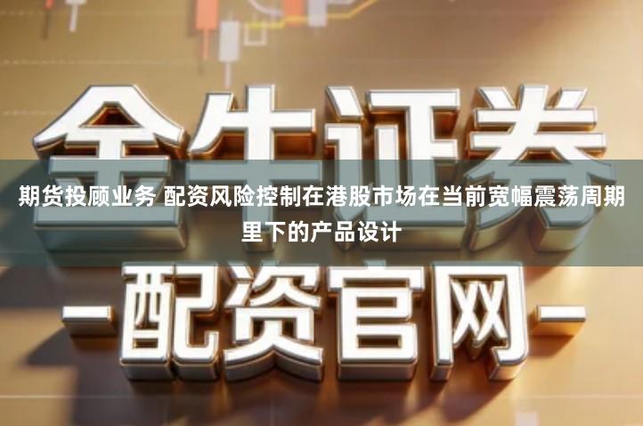 期货投顾业务 配资风险控制在港股市场在当前宽幅震荡周期里下的产品设计