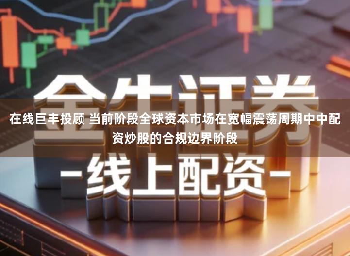 在线巨丰投顾 当前阶段全球资本市场在宽幅震荡周期中中配资炒股的合规边界阶段