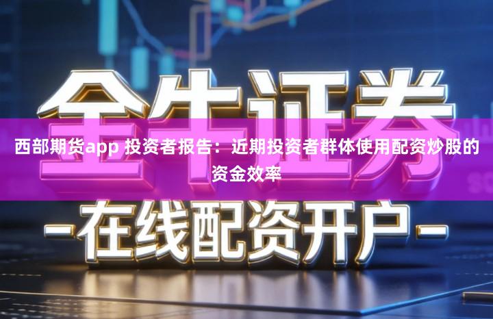 西部期货app 投资者报告：近期投资者群体使用配资炒股的资金效率
