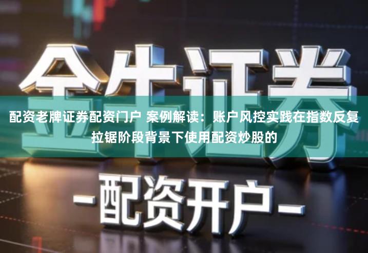 配资老牌证券配资门户 案例解读：账户风控实践在指数反复拉锯阶段背景下使用配资炒股的