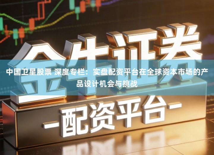 中国卫星股票 深度专栏：实盘配资平台在全球资本市场的产品设计机会与挑战