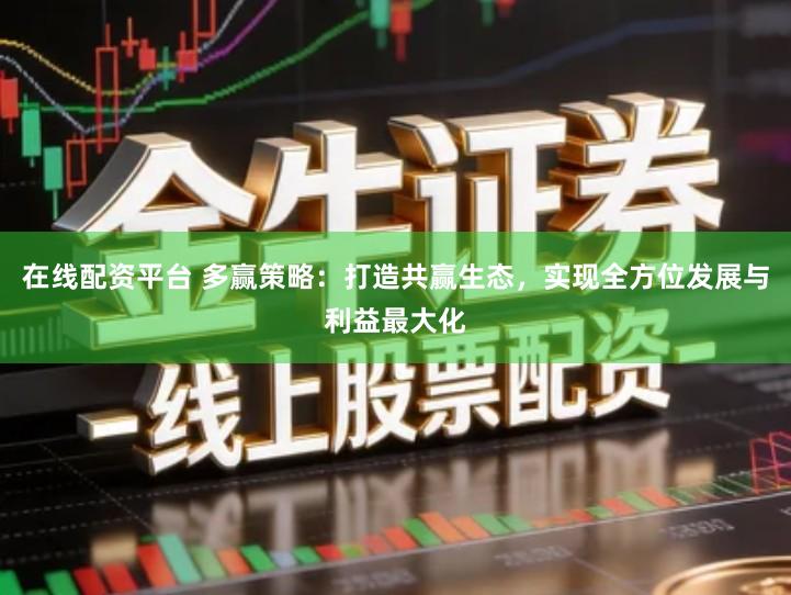 在线配资平台 多赢策略：打造共赢生态，实现全方位发展与利益最大化
