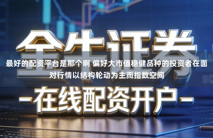 最好的配资平台是那个啊 偏好大市值稳健品种的投资者在面对行情以结构轮动为主而指数空间