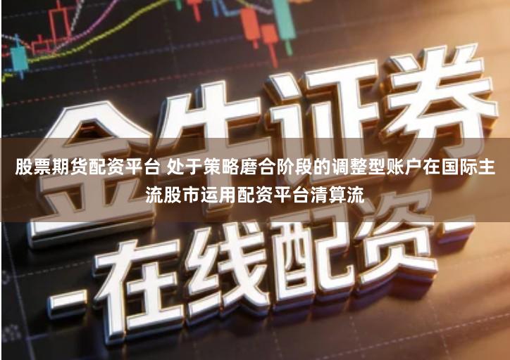 股票期货配资平台 处于策略磨合阶段的调整型账户在国际主流股市运用配资平台清算流