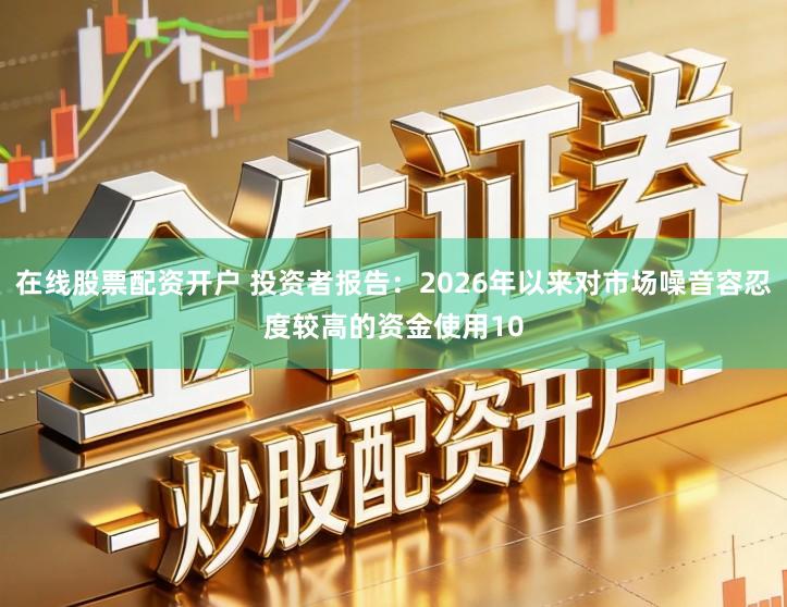 在线股票配资开户 投资者报告：2026年以来对市场噪音容忍度较高的资金使用10