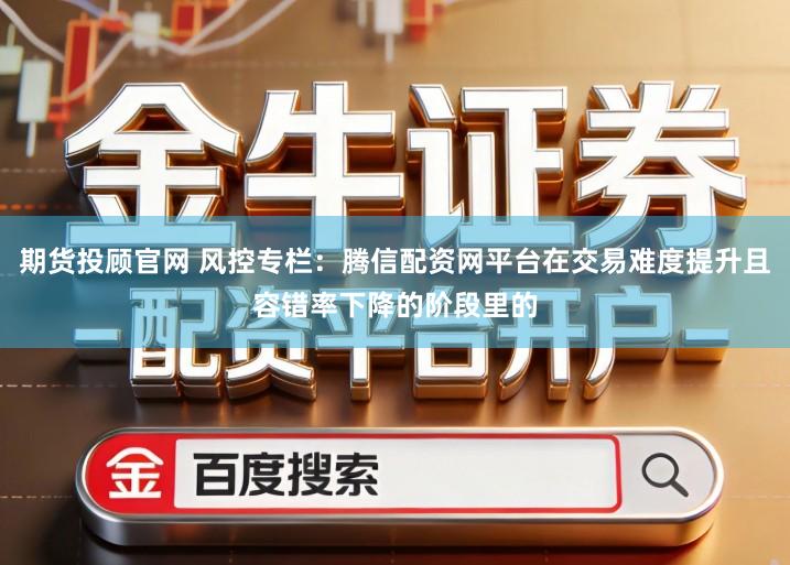 期货投顾官网 风控专栏：腾信配资网平台在交易难度提升且容错率下降的阶段里的