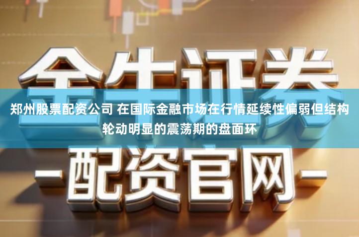 郑州股票配资公司 在国际金融市场在行情延续性偏弱但结构轮动明显的震荡期的盘面环